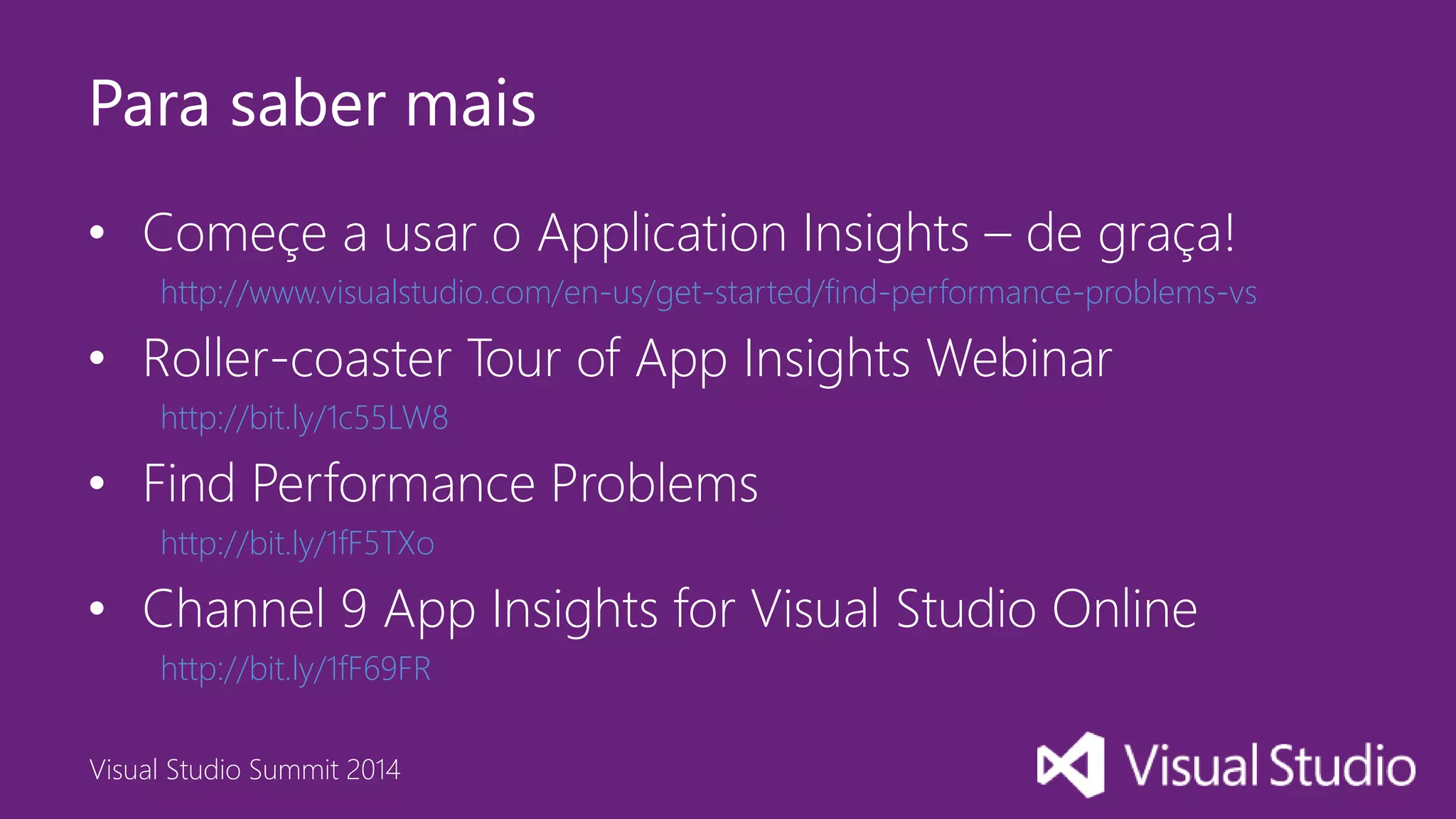 Visual Studio Summit 2014
Para saber mais
• Começe a usar o Application Insights – de graça!
http://www.visualstudio.com/en-us/get-started/find-performance-problems-vs
• Roller-coaster Tour of App Insights Webinar
http://bit.ly/1c55LW8
• Find Performance Problems
http://bit.ly/1fF5TXo
• Channel 9 App Insights for Visual Studio Online
http://bit.ly/1fF69FR
 