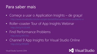 Visual Studio Summit 2014
Para saber mais
• Começe a usar o Application Insights – de graça!
http://www.visualstudio.com/en-us/get-started/find-performance-problems-vs
• Roller-coaster Tour of App Insights Webinar
http://bit.ly/1c55LW8
• Find Performance Problems
http://bit.ly/1fF5TXo
• Channel 9 App Insights for Visual Studio Online
http://bit.ly/1fF69FR
 