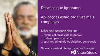 Visual Studio Summit 2014
Desafios que ignoramos
Aplicações estão cada vez mais
complexas
Não sei responder se…
… minha aplicação está disponível
… o desempenho está bom
… estamos atingindo os objetivos de negócio
Na maior parte do tempo, voamos às cegas
 