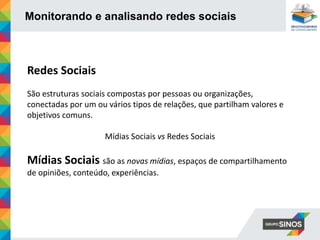 Monitorando e analisando redes sociais
Redes Sociais
São estruturas sociais compostas por pessoas ou organizações,
conectadas por um ou vários tipos de relações, que partilham valores e
objetivos comuns.
Mídias Sociais vs Redes Sociais
Mídias Sociais são as novas mídias, espaços de compartilhamento
de opiniões, conteúdo, experiências.
 