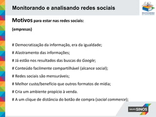 Monitorando e analisando redes sociais
Motivos para estar nas redes sociais:
(empresas)
# Democratização da informação, era da igualdade;
# Alastramento das informações;
# Já estão nos resultados das buscas do Google;
# Conteúdo facilmente compartilhável (alcance social);
# Redes sociais são mensuráveis;
# Melhor custo/benefício que outros formatos de mídia;
# Cria um ambiente propício à venda.
# A um clique de distância do botão de compra (social commerce);
 