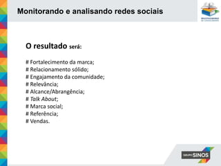 Monitorando e analisando redes sociais
O resultado será:
# Fortalecimento da marca;
# Relacionamento sólido;
# Engajamento da comunidade;
# Relevância;
# Alcance/Abrangência;
# Talk About;
# Marca social;
# Referência;
# Vendas.
 