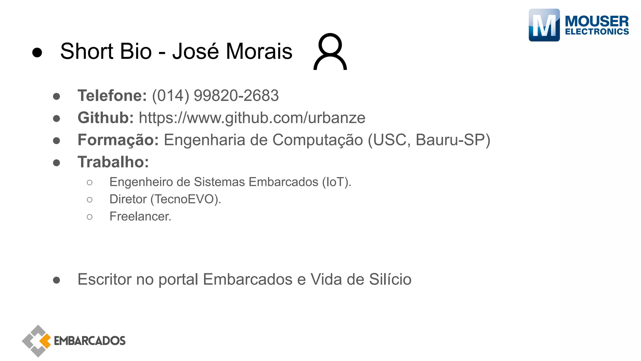 ● Short Bio - José Morais
● Telefone: (014) 99820-2683
● Github: https://www.github.com/urbanze
● Formação: Engenharia de Computação (USC, Bauru-SP)
● Trabalho:
○ Engenheiro de Sistemas Embarcados (IoT).
○ Diretor (TecnoEVO).
○ Freelancer.
● Escritor no portal Embarcados e Vida de Silício
 