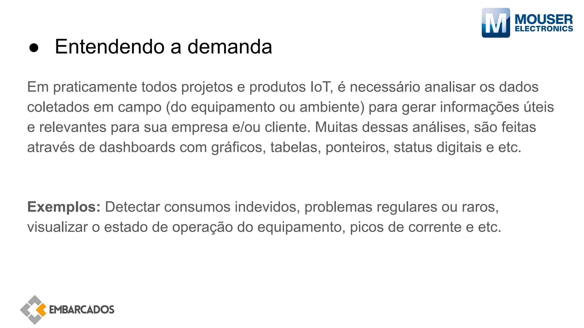 ● Entendendo a demanda
Em praticamente todos projetos e produtos IoT, é necessário analisar os dados
coletados em campo (do equipamento ou ambiente) para gerar informações úteis
e relevantes para sua empresa e/ou cliente. Muitas dessas análises, são feitas
através de dashboards com gráficos, tabelas, ponteiros, status digitais e etc.
Exemplos: Detectar consumos indevidos, problemas regulares ou raros,
visualizar o estado de operação do equipamento, picos de corrente e etc.
 