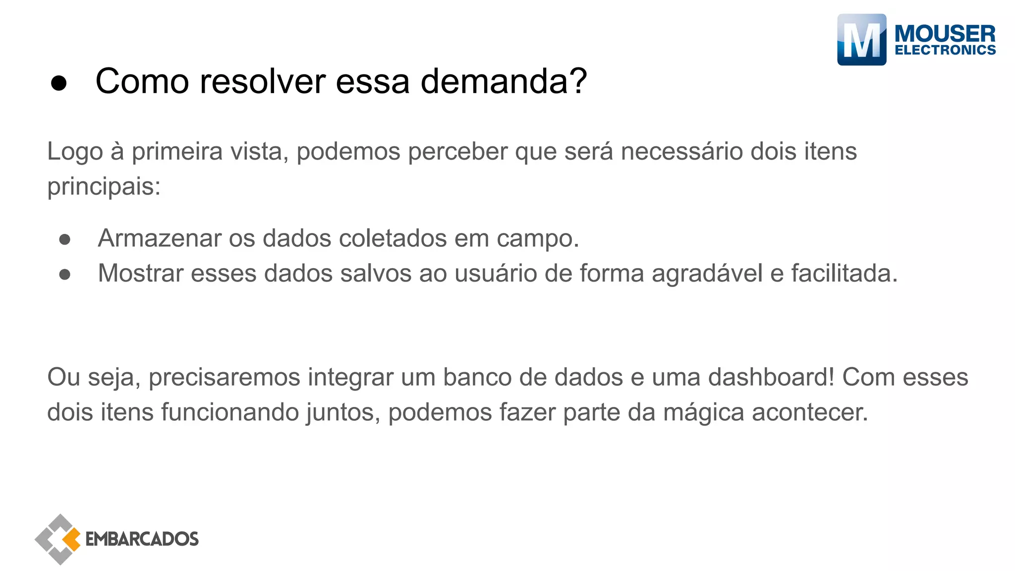 ● Como resolver essa demanda?
Logo à primeira vista, podemos perceber que será necessário dois itens
principais:
● Armazenar os dados coletados em campo.
● Mostrar esses dados salvos ao usuário de forma agradável e facilitada.
Ou seja, precisaremos integrar um banco de dados e uma dashboard! Com esses
dois itens funcionando juntos, podemos fazer parte da mágica acontecer.
 