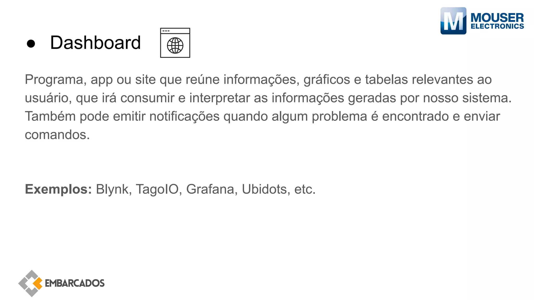 ● Dashboard
Programa, app ou site que reúne informações, gráficos e tabelas relevantes ao
usuário, que irá consumir e interpretar as informações geradas por nosso sistema.
Também pode emitir notificações quando algum problema é encontrado e enviar
comandos.
Exemplos: Blynk, TagoIO, Grafana, Ubidots, etc.
 