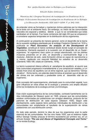 Bio -grafía Escritos sobre la Biología y su Enseñanza.
Edición Extra-Ordinaria.
Memorias del I Congreso Nacional de Investigación en Enseñanza de la
Biología. VI Encuentro Nacional de Investigación en Enseñanza de la Biología
y la Educación Ambiental. ISSN 2027~1034. P. p. 342-350.
344
de entender cómo se formaban y mantenían dichos patrones por la interacción
de la biota con el ambiente físico. Sin embargo, su visión de las comunidades
naturales era espacial y estática, debido a que no se consideraba que estas
cambiaban en el tiempo. Fue hacia comienzos del siglo XX que se empezaron
a considerar aspectos temporales en la distribución de los organismos.
A continuación se presenta de manera general, como el desarrollo de la teoría
de la sucesión ecológica planteada por el ecólogo Frederick Clement en 1916 y
publicada en Plant Succesion: An analysis of the Development of
Vegetation, constituyó el marco contextual desde donde surgió el concepto de
ecosistema. Clements equiparó a la sucesión con el desarrollo de un Super-
organismo: “el organismo nace sobre un campo abandonado, con las plantas
invasoras presentes en el sitio, se desarrolla y eventualmente llega a la
madurez...Además de esto, cada formación climax es capaz de reproducirse a
sí misma, repitiendo con esencial fidelidad los estadios de su desarrollo
(Clements 1905:199, citado en Clements, 1916).
La teoría sucesional clásica adhería al paradigma de equilibrio, al asumir que
toda comunidad progresaría invariablemente a una composición estable y a un
estado final único de equilibrio con el clima regional, que se denomino “Climax
climático”. Dicha teoría, era además determinística al postular que el desarrollo
del climax era tan ordenado y predecible como el desarrollo vital de un
organismo.
Este concepto del superorganismo, planteado para la comunidad vegetal, tuvo
gran influencia en otras áreas de la ecología y presento una amplia difusión
entre los fundadores de la ecología animal y la limnología.
Esta visión supeorganismica de las comunidades, contrastó fuertemente con la
idea individualista de Gleason quien en 1926, propuso que las comunidades
estaban conformadas por poblaciones con arreglos aleatorios, producto de los
patrones de distribución de cada especie (Gleason 1939). Según este
planteamiento, cada especie tiene patrones individuales de distribución y las
comunidades son simplemente el resultado de la superposición de varias
poblaciones con una distribución común.
En todo este periodo, dominó la idea de que los organismos eran la parte
esencial de las comunidades. No fue sino hasta 1935, que el botánico inglés
Arthur George Tansley propuso el término ecosistema por primera vez, en un
artículo titulado “The use and Abuse of Vegetational Concepts and Terms”
en la revista Ecology.
 