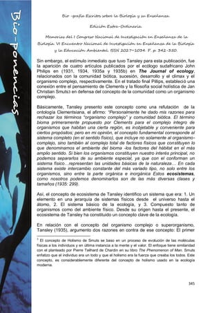 Bio -grafía Escritos sobre la Biología y su Enseñanza.
Edición Extra-Ordinaria.
Memorias del I Congreso Nacional de Investigación en Enseñanza de la
Biología. VI Encuentro Nacional de Investigación en Enseñanza de la Biología
y la Educación Ambiental. ISSN 2027~1034. P. p. 342-350.
345
Sin embargo, el estímulo inmediato que tuvo Tansley para esta publicación, fue
la aparición de cuatro artículos publicados por el ecólogo sudafricano John
Philips en (1931, 1934, 1935a y 1935b) en The Journal of ecology,
relacionados con la comunidad biótica, sucesión, desarrollo y el climax y el
organismo complejo, respectivamente. En el tratado final Pillips, estableció una
conexión entre el pensamiento de Clements y la filosofía social holística de Jan
Christian Smuts3 en defensa del concepto de la comunidad como un organismo
complejo.
Básicamente, Tansley presento este concepto como una refutación de la
ontología Clementsiana, el afirmo: “Personalmente he dado mis razones para
rechazar los términos “organismo complejo” y comunidad biótica. El término
bioma primeramente propuesto por Clements para el complejo integro de
organismos que habitan una cierta región, es inobjetable y conveniente para
ciertos propósitos; pero en mi opinión, el concepto fundamental corresponde al
sistema completo (en el sentido físico), que incluye no solamente al organismo-
complejo, sino también al complejo total de factores físicos que constituyen lo
que denominamos el ambiente del bioma -los factores del hábitat en el más
amplio sentido. Si bien los organismos constituyen nuestro interés principal, no
podemos separarlos de su ambiente especial, ya que con el conforman un
sistema físico…representan las unidades básicas de la naturaleza… En cada
sistema existe intercambio constante del más variado tipo, no solo entre los
organismos, sino entre la parte orgánica e inorgánica Estos ecosistemas,
como nosotros podemos denominarlos son de las más diversas clases y
tamaños (1935: 299).
Así, el concepto de ecosistema de Tansley identifico un sistema que era: 1. Un
elemento en una jerarquía de sistemas físicos desde el universo hasta el
átomo, 2. El sistema básico de la ecología, y 3. Compuesto tanto de
organismos como del ambiente físico. Desde su origen hasta el presente, el
ecosistema de Tansley ha constituido un concepto clave de la ecología.
En relación con el concepto del organismo complejo o superorganismo,
Tansley (1935), argumento dos razones en contra de ese concepto: El primer
3
El concepto de Holismo de Smuts se baso en un proceso de evolución de las moléculas
físicas a los individuos y en última instancia a la mente y el valor. El enfoque tiene similaridad
con el planteado por Pierre Teilhard de Chardin en su libro The Phenomenon of Man. Smuts
enfatizo que el individuo era un todo y que el holismo era la fuerza que creaba los todos. Este
concepto, es considerablemente diferente del concepto de holismo usado en la ecología
moderna.
 