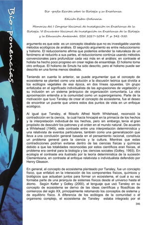 Bio -grafía Escritos sobre la Biología y su Enseñanza.
Edición Extra-Ordinaria.
Memorias del I Congreso Nacional de Investigación en Enseñanza de la
Biología. VI Encuentro Nacional de Investigación en Enseñanza de la Biología
y la Educación Ambiental. ISSN 2027~1034. P. p. 342-350.
346
argumento es que este es un concepto idealista que no es investigable usando
métodos ecológicos de análisis. El segundo argumento es entre reduccionismo
y holismo. El reduccionismo afirma que podemos entender la naturaleza de un
fenómeno al reducirlo a sus partes, el reduccionismo continúa usando métodos
convencionales para profundizar cada vez más en el análisis; en contraste el
holista ha hecho poco progreso en crear reglas de ensamblaje. El holismo toma
otro enfoque. El holismo de Smuts ha sido descrito, pero el holismo puede ser
descrito en una forma menos idealista.
Teniendo en cuenta lo anterior, se puede argumentar que el concepto de
ecosistema se planteó como una solución a la discusión teórica que dividía a
los ecólogos vegetales de esa época, en dos líneas opuestas. Un grupo
enfatizaba en el significado individualista de las agrupaciones de vegetación y
su inclusión en un sistema jerárquico de organización comunitaria. La otra
aproximación entendía a la comunidad como un superorganismo. Parte de la
motivación que tuvo Tansley de crear el concepto de ecosistema, fue el deseo
de encontrar un puente que uniera estos dos puntos de vista en un enfoque
ecológico.
Al igual que Tansley, el filósofo Alfred North Whitehead, reconoció la
contradicción en la ciencia, la cual hacía hincapié en la primacía de los hechos
y la interpretación individual de los hechos, pero sin embargo, tenía el gran
propósito de descubrir los patrones y el orden en el mundo natural. De acuerdo
a Whitehead (1949), este contraste entre una interpretación determinística y
una relativista de eventos particulares, también como una generalización que
lleva a una conclusión general basada en el pensamiento racional, constituía
un problema general para la ciencia y la cultura. Mientras que estas
contradicciones podrían evitarse dentro de las ciencias físicas y químicas
debido a que las totalidades reconocidas por estos científicos eran físicas, el
problema era central para la biología y las ciencias sociales (Golley, 1993). En
ecología el contraste era ilustrado por la teoría deterministica de la sucesión
Clementsiana, en contraste al enfoque relativista o individualista defendido por
Henry Gleason.
En general, el concepto de ecosistema planteado por Tansley, fue un concepto
físico, que enfatizó en la interacción de los componentes físicos, químicos y
biológicos que actuaban juntos para formar un ecosistema, el cual a su vez
formaba parte de una jerarquía de sistemas físicos desde el universo hasta el
átomo. Según Keller y Golley (2000), el lenguaje que usó Tansley en su
concepto de ecosistema se derivo de las ideas científicas y filosóficas de
comienzos del siglo XX, principalmente retomando los conceptos de sistema y
de equilibrio físico. A diferencia de los ecólogos de la comunidad o el
organismo complejo, el ecosistema de Tansley estaba integrado por el
 