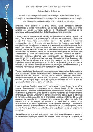 Bio -grafía Escritos sobre la Biología y su Enseñanza.
Edición Extra-Ordinaria.
Memorias del I Congreso Nacional de Investigación en Enseñanza de la
Biología. VI Encuentro Nacional de Investigación en Enseñanza de la Biología
y la Educación Ambiental. ISSN 2027~1034. P. p. 342-350.
347
ambiente físico químico y la biota entera. Estos conceptos estaban
relacionados y juntos representaron un aspecto diferente de las ideas más
amplias que fueron derivadas tanto de la interpretación científica de la
naturaleza y el concepto holístico de la filosofía europea occidental.
Los argumentos planteados por Tansley son problemáticos, desde mi punto de
vista, por el énfasis que él le otorgó al concepto de ecosistema, desde una
perspectiva física. Sus afirmaciones acerca de que los ecosistemas
corresponden a un nivel de una jerarquía de sistemas físicos que van desde el
planeta tierra a los átomos, se opone a la perspectiva ecológica acerca de la
noción de sistema. El concepto físico de una entidad es un objeto aislado,
material, que se explica a través de la interacción estructural de sus partes. A
diferencia de los sistemas físicos, en los sistemas ecológicos los procesos son
estocásticos y están interconectados con procesos externos al sistema.
Ellos son sistemas abiertos y su organización se deriva tanto de sus
conexiones con el entorno como con sus interacciones entre las partes del
sistema. De hecho, desde una perspectiva moderna, se ha producido un
importante cambio de paradigma en la visión de los ecólogos acerca de la
naturaleza del cambio en los ecosistemas, el paradigma del estado estable y el
equilibrio biológico fue reemplazado por el del no equilibrio.
Tansley uso la idea de sistema frecuentemente en sus escritos. Esta servía a
su preocupación acerca de la organización de la naturaleza. La ciencia de los
sistemas fue una aplicación técnica de la filosofía holística materialista.
Independientemente del medio que estudiaran (dulceacuícola, marino o
terrestre), los biólogos de principios del siglo XX comenzaron a tener la idea de
que la naturaleza funciona como un sistema.
La propuesta de Tansley, se propagó rápidamente durante finales de los años
treinta y fue adoptada principalmente en estudios de limnología. Se considera
que Raymond Lindeman, fue el primero en implementar el concepto de Tansley
en términos cuantitativos, para definir el sistema y describir su comportamiento
dinámico. La obra de Lindeman es sorprendentemente actual, pues el introdujo
la mayoría de los conceptos de la energética ecológica moderna. El uso del
concepto de energía por Lindeman para expresar las relaciones entre los
niveles tróficos, de nuevo relacionaba la ecología con la teoría de la
termodinámica en física. Igualmente, el reconocido limnologo, Thienemann
también visualizó el sistema como un organismo de un orden superior, de la
misma forma que Clements entendía a la vegetación como un organismo
complejo.
Se podría afirmar que las ideas sucesionales clásicas de Clements, dominaron
el pensamiento ecológico durante la primera mitad del siglo XX a pesar de
 