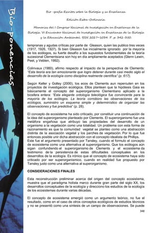 Bio -grafía Escritos sobre la Biología y su Enseñanza.
Edición Extra-Ordinaria.
Memorias del I Congreso Nacional de Investigación en Enseñanza de la
Biología. VI Encuentro Nacional de Investigación en Enseñanza de la Biología
y la Educación Ambiental. ISSN 2027~1034. P. p. 342-350.
348
tempranas y agudas críticas por parte de Gleason, quien las publico tres veces
(1917, 1926, 1927). Si bien Gleason fue inicialmente ignorado por la mayoría
de los ecólogos, su fuerte desafío a los supuestos fundamentales de la teoría
sucesional Clementsiana son hoy en día ampliamente aceptados (Glenn Lewin,
Peet, y Veblen, 1992).
Colinvaux (1980), afirmo respecto al impacto de la perspectiva de Clements:
“Esta teoría era tan emocionante que logro detener durante casi medio siglo el
desarrollo de la ecología como disciplina realmente científica” (p. 617).
Según Keller y Golley (2000), los ecos de Clements aun repercuten en los
proyectos de investigación ecológica. Ellos plantean que la hipótesis Gaia es
básicamente el concepto del superorganismo Clementiano aplicado a la
biosfera entera: “Esta elegante ontología teleológica fue convincente para la
mayoría de los ecólogos. La teoría corroboro las observaciones de los
ecólogos, suministro un esquema simple y determinístico de organizar las
observaciones y fue predictiva” (p. 28).
El concepto de ecosistema ha sido criticado, por constituir una continuación de
la idea del superorganismo planteado por Clements. El superorganismo fue una
metáfora engañosa que atribuyo las propiedades del desarrollo de un
organismo a la vegetación como una totalidad. Un problema con esta forma de
razonamiento es que la comunidad vegetal se planteo como una abstracción
distinta de la asociación vegetal y los parches de vegetación. Por lo que fue
entonces posible unir dicha abstracción con el concepto idealista de Phillips.
Este fue el argumento presentado por Tansley, cuando el formulo el concepto
de ecosistema como una alternativa al superorganismo. Que los ecólogos aún
sigan confundiendo el superorganismo de Clements y el ecosistema da
testimonio de la persistencia de estas dificultades conceptuales en los
desarrollos de la ecología. Es irónico que el concepto de ecosistema haya sido
criticado por ser superorganismico, cuando en realidad fue propuesto por
Tansley justo como una alternativa al superorganismo.
CONSIDERACIONES FINALES
Esta reconstrucción preliminar acerca del origen del concepto ecosistema,
muestra que el paradigma holista marco durante gran parte del siglo XX, los
desarrollos conceptuales de la ecología y direcciono los estudios de la ecología
de los ecosistemas durante varias décadas.
El concepto de ecosistema emergió como un argumento teórico, no fue el
resultado, como en el caso de otros conceptos ecológicos de estudios técnicos
y no se presentó como una síntesis de un campo de observaciones. Se puede
 