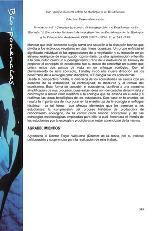 Bio -grafía Escritos sobre la Biología y su Enseñanza.
Edición Extra-Ordinaria.
Memorias del I Congreso Nacional de Investigación en Enseñanza de la
Biología. VI Encuentro Nacional de Investigación en Enseñanza de la Biología
y la Educación Ambiental. ISSN 2027~1034. P. p. 342-350.
349
plantear que este concepto surgió como una solución a la discusión teórica que
dividía a los ecólogos vegetales en dos líneas opuestas. Un grupo enfatizó el
significado individual de las agrupaciones de la vegetación y su inclusión en un
sistema jerárquico de organización comunitaria. La otra aproximación entendía
a la comunidad como un superorganismo. Parte de la motivación de Tansley de
proponer el concepto de ecosistema fue su deseo de encontrar un puente que
uniera estos dos puntos de vista en un enfoque ecológico. Con el
planteamiento de este concepto, Tansley inició una nueva dirección en los
desarrollos de la ecología como disciplina, la Ecología de los ecosistemas.
Desde la perspectiva holista, la dinámica de los ecosistemas se asocia con un
aumento de la estabilidad, la complejidad, la madurez y el climax del
ecosistema. Esta forma de concebir el ecosistema, conlleva a una excesiva
simplificación de sus procesos, pues estas ideas son de carácter determinista y
contribuyen a restar valor científico a la ecología que se enseña en el aula y a
reafirmar las ideas teleológicas de los estudiantes. Con base en lo anterior, se
resalta la importancia de incorporar en la enseñanza de la ecología el enfoque
histórico, de tal forma que ofrezca elementos que les permitan a los
estudiantes: la comprensión del proceso histórico de producción de
conocimiento ecológico, de la construcción teórico conceptual y de las
estrategias metodológicas empleadas para ello, lo cual fomentara el interés de
los estudiantes por la ecología y propiciara un mejor aprendizaje de la misma.
AGRADECIMIENTOS
Agradezco al Doctor Edgar Valbuena (Director de la tesis), por su valiosa
colaboración y sugerencias para la realización de este trabajo.
 