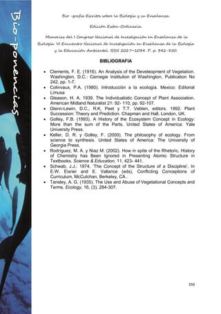 Bio -grafía Escritos sobre la Biología y su Enseñanza.
Edición Extra-Ordinaria.
Memorias del I Congreso Nacional de Investigación en Enseñanza de la
Biología. VI Encuentro Nacional de Investigación en Enseñanza de la Biología
y la Educación Ambiental. ISSN 2027~1034. P. p. 342-350.
350
BIBLIOGRAFIA
 Clements, F. E. (1916). An Analysis of the Develeopment of Vegetation.
Washington, D.C.: Carnegie Institution of Washington, Publication No
242, pp. 1-7.
 Colinvaux, P.A. (1980). Introducción a la ecología. Mexico: Editorial
Limusa
 Gleason, H. A. 1939. The Individualistic Concept of Plant Association.
American Midland Naturalist 21: 92- 110, pp. 92-107.
 Glenn-Lewin, D.C., R.K. Peet y T.T. Veblen, editors. 1992. Plant
Succession: Theory and Prediction. Chapman and Hall, London, UK.
 Golley, F.B. (1993). A History of the Ecosystem Concept in Ecology:
More than the sum of the Parts. United States of America: Yale
University Press.
 Keller, D. R. y Golley, F. (2000). The philosophy of ecology. From
science to synthesis. United States of America: The University of
Georgia Press.
 Rodríguez, M. A. y Niaz M. (2002). How in spite of the Rhetoric, History
of Chemistry has Been Ignored in Presenting Atomic Structure in
Textbooks. Science & Education, 11, 423- 441.
 Schwab, J.J.: 1974, ‘The Concept of the Structure of a Discipline’, In
E.W. Eisner and E. Vallance (eds), Conflicting Conceptions of
Curriculum, McCutchan, Berkeley, CA .
 Tansley, A. G. (1935). The Use and Abuse of Vegetational Concepts and
Terms. Ecology, 16, (3), 284-307.
 