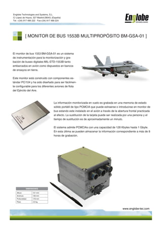 Englobe Technologies and Systems, S.L.
C/ López de Hoyos, 327 Madrid-28043, (España)
Tel. +(34) 917 489 222 Fax+(34) 917 489 224
                                                                                                          TECHNOLOGIES




             [ MONITOR DE BUS 1553B MULTIPROPÓSITO BM-GSA-01 ]


El monitor de bus 1553 BM-GSA-01 es un sistema
de instrumentación para la monitorización y gra-
bación de buses digitales MIL-STD-1553B tanto
embarcados en avión como dispuestos en bancos
de ensayos en tierra.


Este monitor está construido con componentes es-
tándar PC/104 y ha sido diseñado para ser fácilmen-
te configurable para los diferentes aviones de flota
del Ejército del Aire.



                                      La información monitorizada en vuelo es grabada en una memoria de estado
                                      sólido portátil de tipo PCMCIA que puede extraerse o introducirse en monitor de
                                      bus estando este instalado en el avión a través de la abertura frontal practicada
                                      al efecto. La sustitución de la tarjeta puede ser realizada por una persona y el
                                      tiempo de sustitución es de aproximadamente un minuto.


                                      El sistema admite PCMCIAs con una capacidad de 128 Kbytes hasta 1 Gbyte.
                                      En esta última se pueden almacenar la información correspondiente a más de 8
                                      horas de grabación.




             DIMENSIONES

   Altura          121 mm
   Anchura         130 mm
   Profundidad     178 mm
   Peso            2.9 kg



                                                                                               www.englobe-tec.com
 