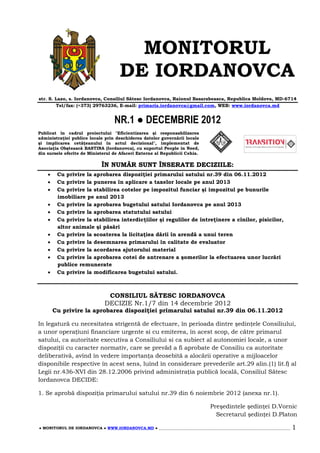 MONITORUL
                                     DE IORDANOVCA
str. S. Lazo, s. Iordanovca, Consiliul Sătesc Iordanovca, Raionul Basarabeasca, Republica Moldova, MD-6714
        Tel/fax: (+373) 29763236, E-mail: primaria.iordanovca@gmail.com, WEB: www.iordanovca.md


                                   NR.1 ● DECEMBRIE 2012
Publicat în cadrul proiectului "Eficientizarea şi responsabilizarea
administraţiei publice locale prin deschiderea datelor guvernării locale
şi implicarea cetăţeanului în actul decizional", implementat de
Asociaţia Obştească BASTINA (Iordanovca), cu suportul People in Need,
din sursele oferite de Ministerul de Afaceri Externe al Republicii Cehia.

                             ÎN NUMĂR SUNT ÎNSERATE DECIZIILE:
        Cu privire la aprobarea dispoziţiei primarului satului nr.39 din 06.11.2012
        Cu privire la punerea în aplicare a taxelor locale pe anul 2013
        Cu privire la stabilirea cotelor pe impozitul funciar şi impozitul pe bunurile
         imobiliare pe anul 2013
        Cu privire la aprobarea bugetului satului Iordanovca pe anul 2013
        Cu privire la aprobarea statutului satului
        Cu privire la stabilirea interdicţiilor şi regulilor de întreţinere a cînilor, pisicilor,
         altor animale şi păsări
        Cu privire la scoaterea la licitaţiea dării în arendă a unui teren
        Cu privire la desemnarea primarului în calitate de evaluator
        Cu privire la acordarea ajutorului material
        Cu privire la aprobarea cotei de antrenare a şomerilor la efectuarea unor lucrări
         publice remunerate
        Cu privire la modificarea bugetului satului.



                               CONSILIUL SĂTESC IORDANOVCA
                              DECIZIE Nr.1/7 din 14 decembrie 2012
        Cu privire la aprobarea dispoziţiei primarului satului nr.39 din 06.11.2012

In legatură cu necesitatea strigentă de efectuare, în perioada dintre şedinţele Consiliului,
a unor operaţiuni financiare urgente si cu emiterea, în acest scop, de către primarul
satului, ca autoritate executiva a Consiliului si ca subiect al autonomiei locale, a unor
dispoziţii cu caracter normativ, care se prevăd a fi aprobate de Consiliu ca autoritate
deliberativă, avînd în vedere importanţa deosebită a alocării operative a mijloacelor
disponibile respective în acest sens, luînd în considerare prevederile art.29 alin.(1) lit.f) al
Legii nr.436-XVI din 28.12.2006 privind administraţia publică locală, Consiliul Sătesc
Iordanovca DECIDE:

1. Se aprobă dispoziţia primarului satului nr.39 din 6 noiembrie 2012 (anexa nr.1).

                                                                                Preşedintele şedinţei D.Vornic
                                                                                  Secretarul şedinţei D.Platon

● MONITORUL DE IORDANOVCA ● WWW.IORDANOVCA.MD ● ______________________________________________________________________   1
 