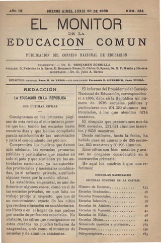 AND I:X: BUENOS AIRES, JUNIO 30 DE 1888 NUM.134
EL MONITOR
DE LA.
EDUCACION COMUN
PUBLICACION DEL CONSEJO NACIONAL DE EDUCACION
PRESIDENTE: - Dr. D. BENJAMIN ZDRRILLA
VOCALES: D. Federico de la Barra, D. Benjamin Posse, D. Carlos G. Spano, Dr. D. F. Martin y Herrera
SECRETARIO: - Dr. D. Julio A. Garcia
REDACCION: DIRECTOR, Juan 111. de VEDIA - COLABORADORES: Fernando D. G1JERRI<JO, Juan T1JFR.O.
REDACCION
LA EDUCACII1N EN LA REPOBLICA
SUS ULTIMAS CIFRAS
Consignamos en las primeras pagi-
nas de esta revista el m0vimiento gene-
ral que han tenido las escuelas hasta
nuestros dlas y que hemos compilado
para la satisfaccion de las autoridades
y para el conocimiento dlil publico.
Comprenden los cuadros que damos'
mas adelante, las escuelas primarias
publicas y particulares que existen en
todo el pals y que sostienen ya las au-
toridades nacionales, ya las autorida-
des provinciales y nacionales combina-
das, ya el esfuerzo privado, auxiliado
algunas veces por la accion oficial.
La estadlstica en general, es aun de-
ficiente en algunos casos, como en el de
las escuelas privadas, en que falta Ull
trabaj 0 prolij0 al respecto, que nos de
un conocimiento exacto de los ninos
que reciben educacion en establecimien-
tos libres 0 en el hogar de sus padres
por medio de profesores especiales. No
obstante, las cifras que consignamos en
estos cuadros no pueden tacharse de
exageradas, sino como el mlnimul1 de
escuelas y de alumnos existentes.
El infol'me del Presidente del Consejo
Nacional de Educaci6n, correspondien-
te a1886, daba en la Republica un nu-
mer-o de 2726 escuelas publicas y
particulares con 201.329 alumnos rna-
triculados, Ii los que atendlan 6214
maestros.
El computo que presentamos nos da
3091 escuelas, 231.624 alumnos inscri-
tos y 6459 maestros.
Desde entonces, hasta la fecha, ha
habido pues un aumento de 265 escue-
las, 245 maestros y 30.295 alumnos.
Esas cifras son bien notables yacu-
san un progreso considerable en la
instruccion primaria.
He aqui los cuadros Ii que nos re-
ferimos:
ESCUELAS NACIONALES
ESCUELAS COMUNES DE LA CAPITAL
Numero de Escuelas. • • • • • • • • • • 133
Escuelas Graduadas.. • • • • • • • • • . 28
Escuelas Elementales. • • . • • . • • . • 6I
Escuelas Infantiles. • • • • • • • • • • • • 28
Escuelas de Adultos. • • • • • • • • • • 16
Escuelas de Varones. • • • • • • • • • • 41
Escuelas de Ninas.. • • • • • • • . • • • 48
Escuelas Mixtas. • • . . • • . • • • • • • 44
Numero de maestros y profesores. • • 785
Preceptores. • • • • • • • • • • • • • • • • 250
Sub-preceptores. • • • • • • • • • • • • • 183
 