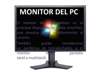 MONITOR DEL PC
El monitor de computadora es el
principal dispositivo de salida (interfaz),
que muestra datos o información al
usuario.
También puede considerarse
un periférico de Entrada/Salida si el
monitor tiene pantalla
táctil o multitáctil.
 