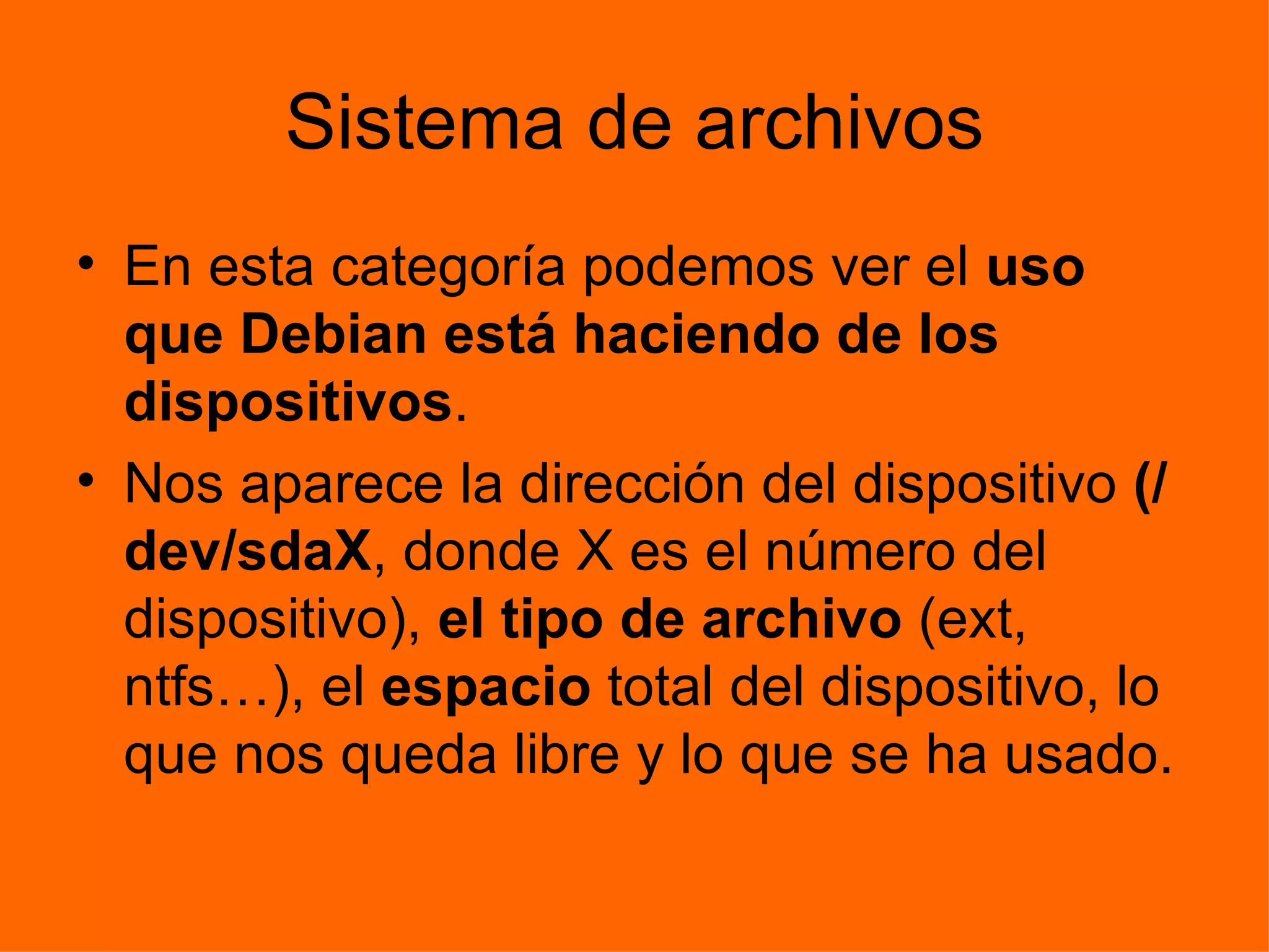 Sistema de archivos En esta categoría podemos ver el  uso que Debian está haciendo de los dispositivos . Nos aparece la dirección del dispositivo  (/dev/sdaX , donde X es el número del dispositivo),  el tipo de archivo  (ext, ntfs…), el  espacio  total del dispositivo, lo que nos queda libre y lo que se ha usado. 