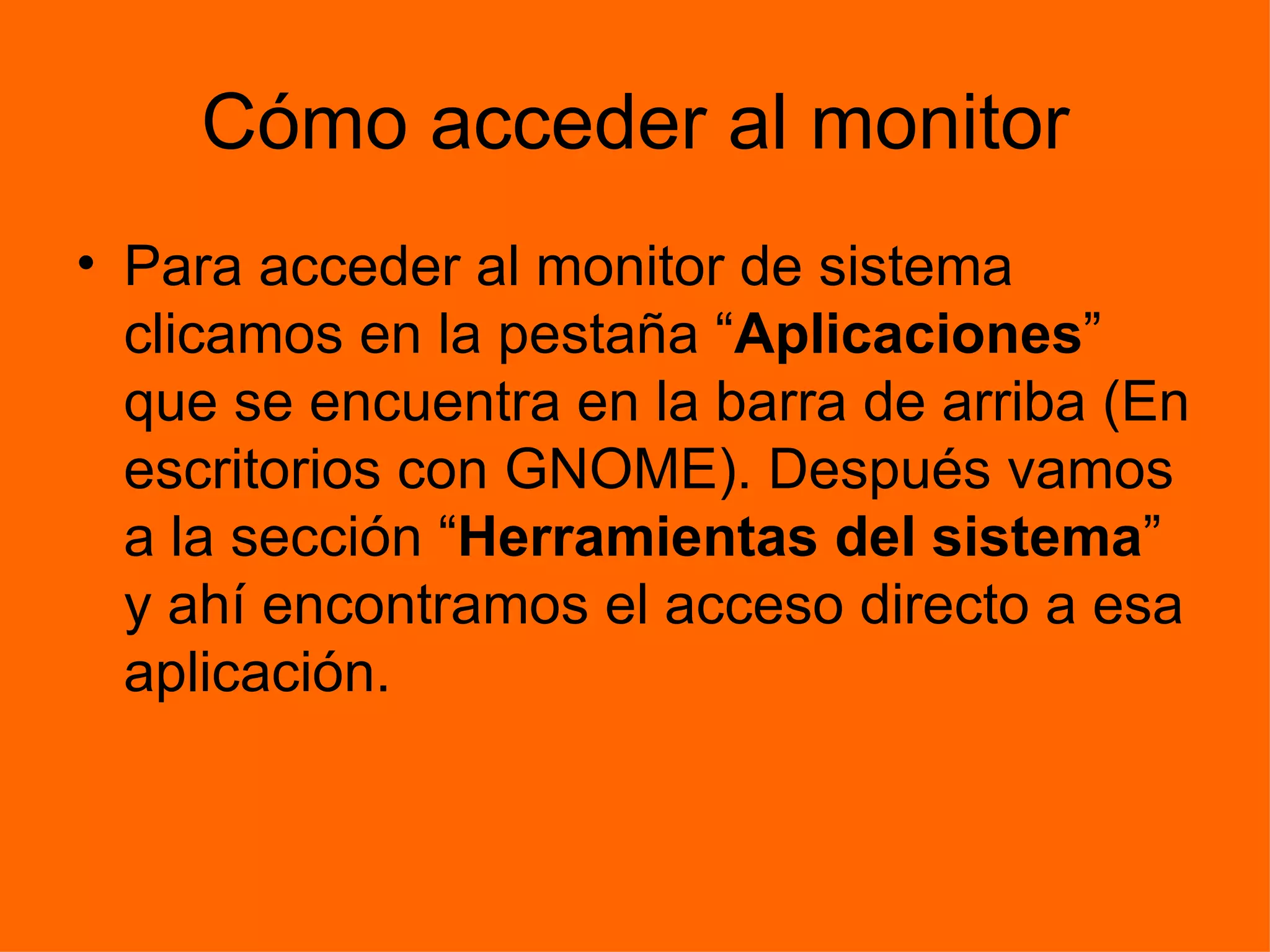 Cómo acceder al monitor Para acceder al monitor de sistema clicamos en la pestaña “ Aplicaciones ” que se encuentra en la barra de arriba (En escritorios con GNOME). Después vamos a la sección “ Herramientas del sistema ” y ahí encontramos el acceso directo a esa aplicación. 
