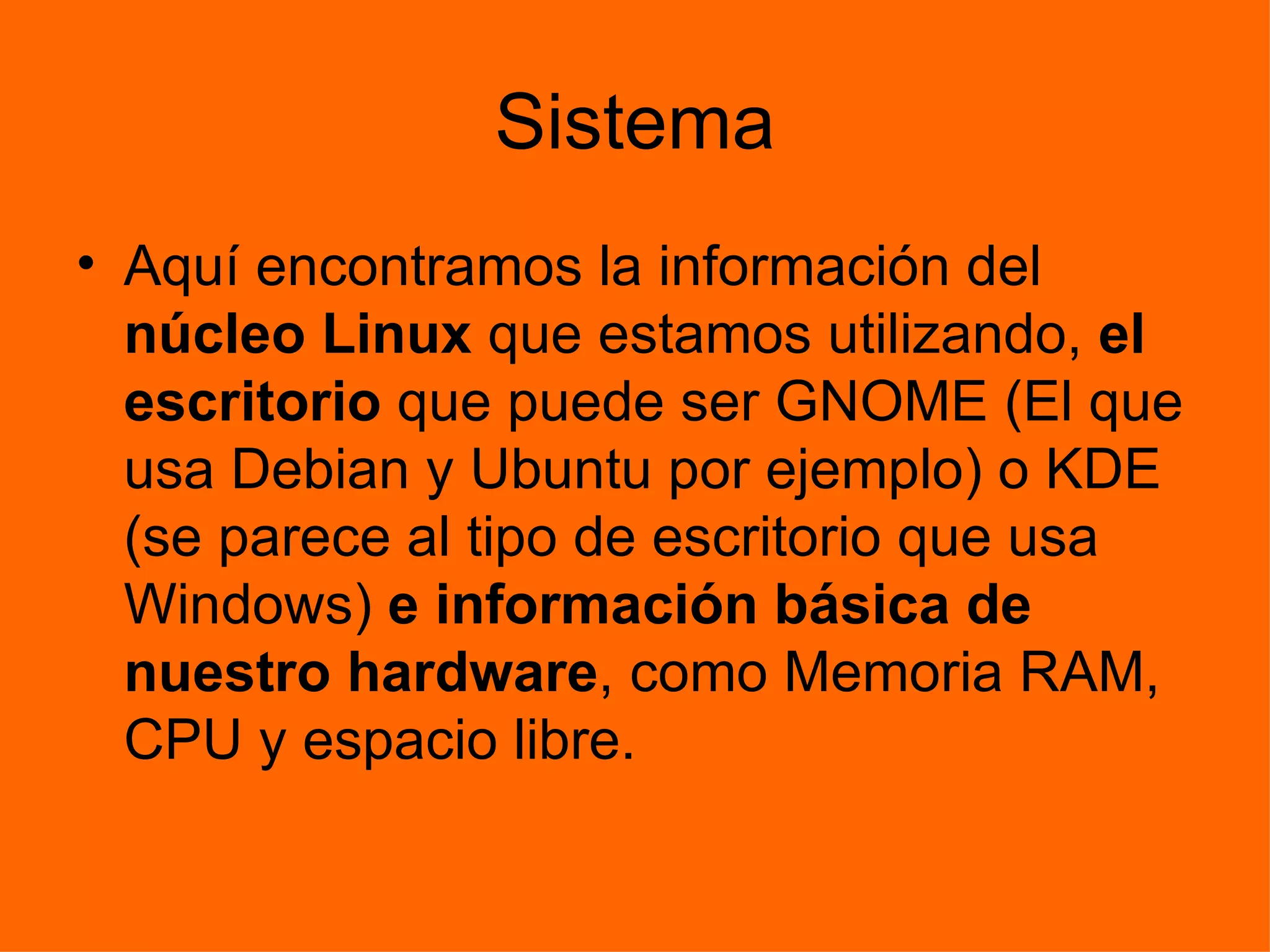 Sistema Aquí encontramos la información del  núcleo Linux  que estamos utilizando,  el escritorio  que puede ser GNOME (El que usa Debian y Ubuntu por ejemplo) o KDE (se parece al tipo de escritorio que usa Windows)  e información básica de nuestro hardware , como Memoria RAM, CPU y espacio libre. 