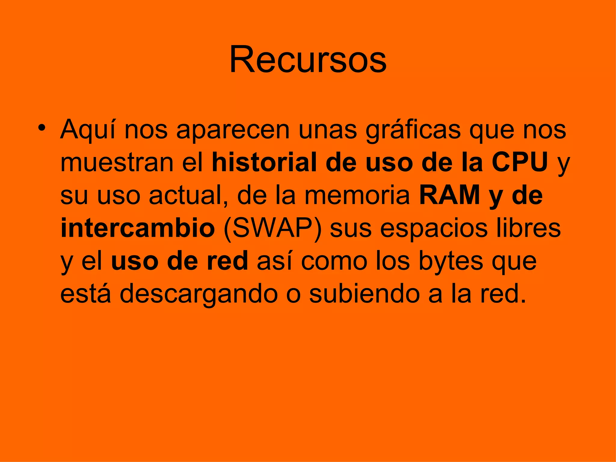 Recursos Aquí nos aparecen unas gráficas que nos muestran el  historial de uso de la CPU  y su uso actual, de la memoria  RAM y de intercambio  (SWAP) sus espacios libres y el  uso de red  así como los bytes que está descargando o subiendo a la red. 
