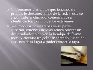 1.- Tomamos el monitor que tenemos de prueba, lo desconectamos de la red, si este se encontraba enchufado, comenzamos a identificar los tornillos, y los extraemos.Si el monitor posee trabas en su parte superior, entonces necesitaremos colocar un destornillador plano en la hendija, de forma recta, y efectuar un golpe moderado, luego de esto, nos dará lugar a poder extraer la tapa.