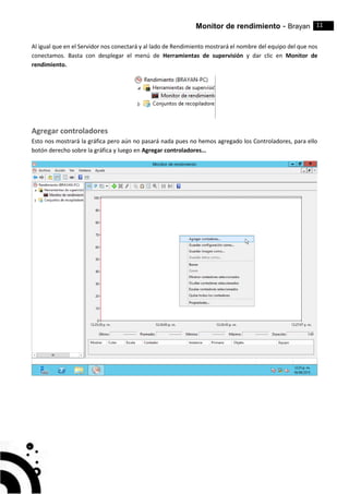 Monitor de rendimiento - Brayan 11
Al igual que en el Servidor nos conectará y al lado de Rendimiento mostrará el nombre del equipo del que nos
conectamos. Basta con desplegar el menú de Herramientas de supervisión y dar clic en Monitor de
rendimiento.
Agregar controladores
Esto nos mostrará la gráfica pero aún no pasará nada pues no hemos agregado los Controladores, para ello
botón derecho sobre la gráfica y luego en Agregar controladores…
 
