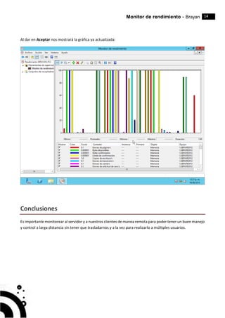 Monitor de rendimiento - Brayan 14
Al dar en Aceptar nos mostrará la gráfica ya actualizada:
Conclusiones
Es importante monitorear al servidor y a nuestros clientes de manea remota para poder tener un buen manejo
y control a larga distancia sin tener que trasladarnos y a la vez para realizarlo a múltiples usuarios.
 