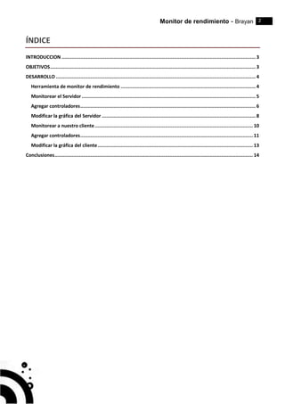 Monitor de rendimiento - Brayan 2
ÍNDICE
INTRODUCCION .......................................................................................................................................3
OBJETIVOS...............................................................................................................................................3
DESARROLLO ...........................................................................................................................................4
Herramienta de monitor de rendimiento ..............................................................................................4
Monitorear el Servidor .........................................................................................................................5
Agregar controladores..........................................................................................................................6
Modificar la gráfica del Servidor ...........................................................................................................8
Monitorear a nuestro cliente.............................................................................................................. 10
Agregar controladores........................................................................................................................ 11
Modificar la gráfica del cliente............................................................................................................ 13
Conclusiones.......................................................................................................................................... 14
 