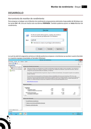 Monitor de rendimiento - Brayan 4
DESARROLLO
Herramienta de monitor de rendimiento
Para empezar a trabajar con el Monitor de rendimiento empezaremos abriendo el ejecutable de Windows con
las teclas Ctrl + R. Una vez hecho esto escribimos PERFMON. También podemos poner en Inicio Monitor de
rendimiento.
Lo cual nos abrirá la siguiente ventana en dónde podremos empezar a monitorear ya sea bien nuestro Servidor
o a nuestros equipos conectados al Servidor (Clientes).
 