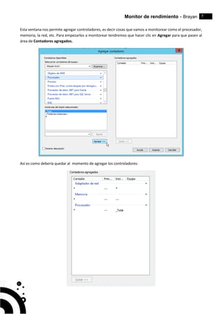 Monitor de rendimiento - Brayan 7
Esta ventana nos permite agregar controladores, es decir cosas que vamos a monitorear como el procesador,
memoria, la red, etc. Para empezarlos a monitorear tendremos que hacer clic en Agregar para que pasen al
área de Contadores agregados.
Así es como debería quedar al momento de agregar los controladores:
 