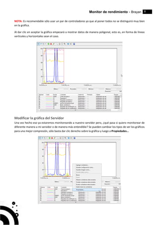 Monitor de rendimiento - Brayan 8
NOTA: Es recomendable sólo usar un par de controladores ya que al poner todos no se distinguirá muy bien
en la gráfica.
Al dar clic en aceptar la gráfica empezará a mostrar datos de manera poligonal, esto es, en forma de líneas
verticales y horizontales sean el caso.
Modificar la gráfica del Servidor
Una vez hecho eso ya estaremos monitoreando a nuestro servidor pero, ¿qué pasa si quiero monitorear de
diferente manera a mi servidor o de manera más entendible? Se pueden cambiar los tipos de ver los gráficos
para una mejor compresión, sólo basta dar clic derecho sobre la gráfica y luego a Propiedades…
 