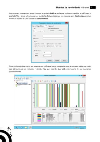 Monitor de rendimiento - Brayan 9
Nos mostrará una ventana y nos iremos a la pestaña Gráficos en la cual podremos cambiar la gráfica en el
apartado Ver y ahora seleccionaremos uno de las 3 disponibles que nos muestra, y en Apariencia podremos
modificar el color de cada uno de los Controladores.
Como podemos observar ya nos muestra una gráfica de barras y se puede apreciar un poco mejor que tanto
está consumiendo de recursos y demás. Hay que recordar que podremos hacerle lo que queramos
posteriormente.
 