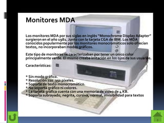 Monitores MDA

Los monitores MDA por sus siglas en inglés “Monochrome Display Adapter”
surgieron en el año 1981. Junto con la tarjeta CGA de IBM. Los MDA
conocidos popularmente por los monitores monocromáticos solo ofrecían
textos, no incorporaban modos gráficos.
Este tipo de monitores se caracterizaban por tener un único color
principalmente verde. El mismo creaba irritación en los ojos de sus usuarios.
Características:

* Sin modo gráfico.
* Resolución 720_350 píxeles.
* Soporte de texto monocromático.
* No soporta gráfico ni colores.
* La tarjeta gráfica cuenta con una memoria de vídeo de 4 KB.
* Soporta subrayado, negrita, cursiva, normal, invisibilidad para textos
 