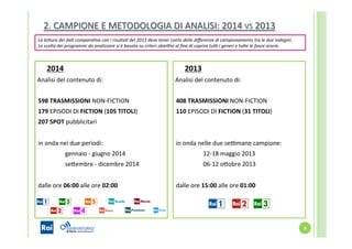 4	
  
2014	
  
	
  	
  Analisi	
  del	
  contenuto	
  di:	
  
	
  	
  	
  
	
  	
  598	
  TRASMISSIONI	
  NON-­‐FICTION	
  	
  
	
  	
  179	
  EPISODI	
  DI	
  FICTION	
  (105	
  TITOLI)	
  
	
  	
  207	
  SPOT	
  pubblicitari	
  
	
  
	
  	
  in	
  onda	
  nei	
  due	
  periodi:	
  
	
  gennaio	
  -­‐	
  giugno	
  2014	
  
	
  seYembre	
  -­‐	
  dicembre	
  2014	
  	
  
	
  	
  	
  
	
  	
  dalle	
  ore	
  06:00	
  alle	
  ore	
  02:00	
  
	
  
	
  
	
  
	
   	
  	
  
2013	
  
	
  	
  Analisi	
  del	
  contenuto	
  di:	
  
	
  
	
  	
  408	
  TRASMISSIONI	
  NON-­‐FICTION	
  
	
  	
  110	
  EPISODI	
  DI	
  FICTION	
  (31	
  TITOLI)	
  
	
  
	
  
	
  	
  in	
  onda	
  nelle	
  due	
  seVmane	
  campione: 	
  	
  
	
  	
   	
  12-­‐18	
  maggio	
  2013	
  
	
  	
   	
  06-­‐12	
  oYobre	
  2013	
  
	
  
	
  	
  dalle	
  ore	
  15:00	
  alle	
  ore	
  01:00 	
  	
  
	
  
	
  
	
   	
  	
  	
  	
  
La	
  le4ura	
  dei	
  da5	
  compara5va	
  con	
  i	
  risulta5	
  del	
  2013	
  deve	
  tener	
  conto	
  delle	
  diﬀerenze	
  di	
  campionamento	
  tra	
  le	
  due	
  indagini.	
  
La	
  scelta	
  dei	
  programmi	
  da	
  analizzare	
  si	
  è	
  basata	
  su	
  criteri	
  obie@vi	
  al	
  ﬁne	
  di	
  coprire	
  tu@	
  i	
  generi	
  e	
  tu4e	
  le	
  fasce	
  orarie.	
  
2.	
  CAMPIONE	
  E	
  METODOLOGIA	
  DI	
  ANALISI:	
  2014	
  VS	
  2013	
  
 