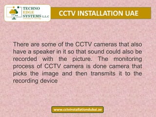 CCTV INSTALLATION UAE
www.cctvinstallationdubai.ae
There are some of the CCTV cameras that also
have a speaker in it so that sound could also be
recorded with the picture. The monitoring
process of CCTV camera is done camera that
picks the image and then transmits it to the
recording device
 
