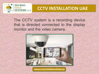 CCTV INSTALLATION UAE
www.cctvinstallationdubai.ae
The CCTV system is a recording device
that is directed connected to the display
monitor and the video camera.
 