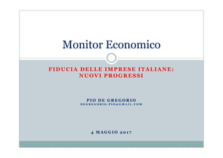 FIDUCIA DELLE IMPRESE ITALIANE:
NUOVI PROGRESSI
Monitor Economico
P I O D E G R E G O R I O
D E G R E G O R I O . P I O @ G M A I L . C O M
4 M A G G I O 2 0 1 7
 