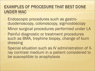 Endoscopic procedures such as gastro-duodenoscopy, colonoscopy, sigmoidoscopy Minor surgical procedures performed under LA Painful diagnostic or treatment procedures such as BMA, trephine biopsy, change of burn dressing Special situation such as IV administration of X-ray contrast medium in a patient considered to be susceptible to anaphylaxis 