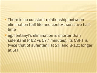 There is no constant relationship between elimination half-life and context-sensitive half-time eg: fentanyl’s elimination is shorter than sufentanil (462 vs 577 minutes), its CSHT is twice that of sufentanil at 2H and 8-10x longer at 5H 