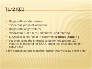 Drugs with shorter values: thiopental, propofol, alfentanil Drugs with longer values: midazolam (0.9-5.6 m), sufentanil, and fentanyl  t1/2keo is a key factor in determining  bolus spacing eg: even using the shortest value for midazolam, 2.7 minutes is required for 87.5% effect-site equlibration of a bolus dose # low cardiac output is another factor that will slow onset time 