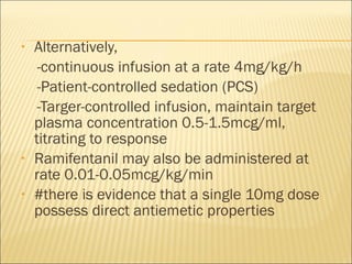 Alternatively, -continuous infusion at a rate 4mg/kg/h -Patient-controlled sedation (PCS) -Targer-controlled infusion, maintain target plasma concentration 0.5-1.5mcg/ml, titrating to response Ramifentanil may also be administered at rate 0.01-0.05mcg/kg/min #there is evidence that a single 10mg dose possess direct antiemetic properties 