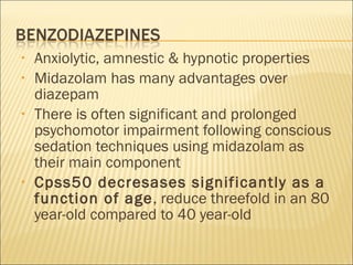 Anxiolytic, amnestic & hypnotic properties Midazolam has many advantages over diazepam There is often significant and prolonged psychomotor impairment following conscious sedation techniques using midazolam as their main component Cpss50 decresases significantly as a function of age , reduce threefold in an 80 year-old compared to 40 year-old 