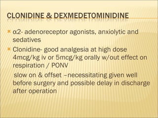 α 2- adenoreceptor agonists, anxiolytic and sedatives Clonidine- good analgesia at high dose 4mcg/kg iv or 5mcg/kg orally w/out effect on respiration / PONV  slow on & offset –necessitating given well before surgery and possible delay in discharge after operation 