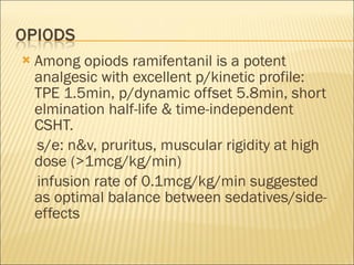 Among opiods ramifentanil is a potent analgesic with excellent p/kinetic profile: TPE 1.5min, p/dynamic offset 5.8min, short elmination half-life & time-independent CSHT. s/e: n&v, pruritus, muscular rigidity at high dose (>1mcg/kg/min) infusion rate of 0.1mcg/kg/min suggested as optimal balance between sedatives/side-effects 
