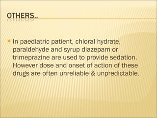 In paediatric patient, chloral hydrate, paraldehyde and syrup diazepam or trimeprazine are used to provide sedation. However dose and onset of action of these drugs are often unreliable & unpredictable. 