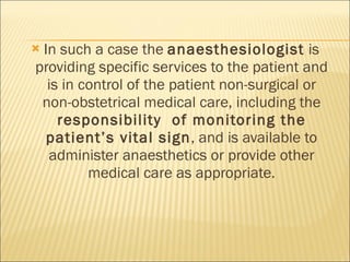 In such a case the  anaesthesiologist  is providing specific services to the patient and is in control of the patient non-surgical or non-obstetrical medical care, including the  responsibility  of monitoring the patient’s vital sign , and is available to administer anaesthetics or provide other medical care as appropriate. 