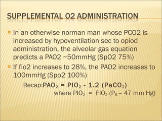 In an otherwise norman man whose PCO2 is increased by hypoventilation sec to opiod administration, the alveolar gas equation predicts a PAO2 ~50mmHg (SpO2 75%) If fio2 increases to 28%, the PAO2 increases to 100mmHg (Spo2 100%) Recap: PAO 2  = PIO 2  - 1.2 (PaCO 2 )   where PIO 2   =  FIO 2  (P B  – 47 mm Hg)  