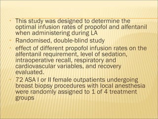 This study was designed to determine the optimal infusion rates of propofol and alfentanil when administering during LA Randomised, double-blind study effect of different propofol infusion rates on the alfentanil requirement, level of sedation, intraoperative recall, respiratory and cardiovascular variables, and recovery evaluated. 72 ASA I or II female outpatients undergoing breast biopsy procedures with local anesthesia were randomly assigned to 1 of 4 treatment groups  