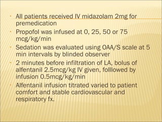 All patients received IV midazolam 2mg for premedication Propofol was infused at 0, 25, 50 or 75 mcg/kg/min Sedation was evaluated using OAA/S scale at 5 min intervals by blinded observer 2 minutes before infiltration of LA, bolus of alfentanil 2.5mcg/kg IV given, folllowed by infusion 0.5mcg/kg/min Alfentanil infusion titrated varied to patient comfort and stable cardiovascular and respiratory fx.  